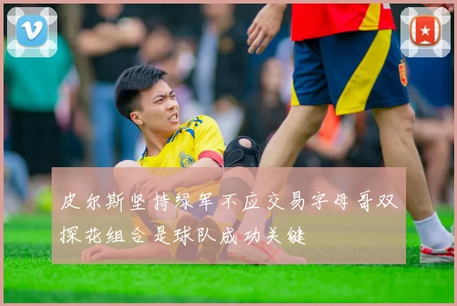 皮尔斯坚持绿军不应交易字母哥双探花组合是球队成功关键