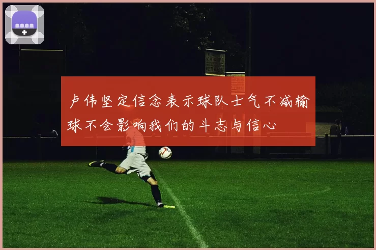 卢伟坚定信念表示球队士气不减输球不会影响我们的斗志与信心