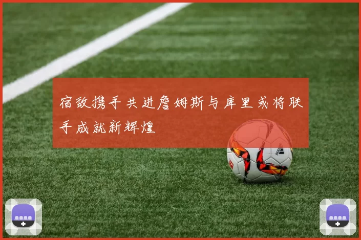 宿敌携手共进詹姆斯与库里或将联手成就新辉煌