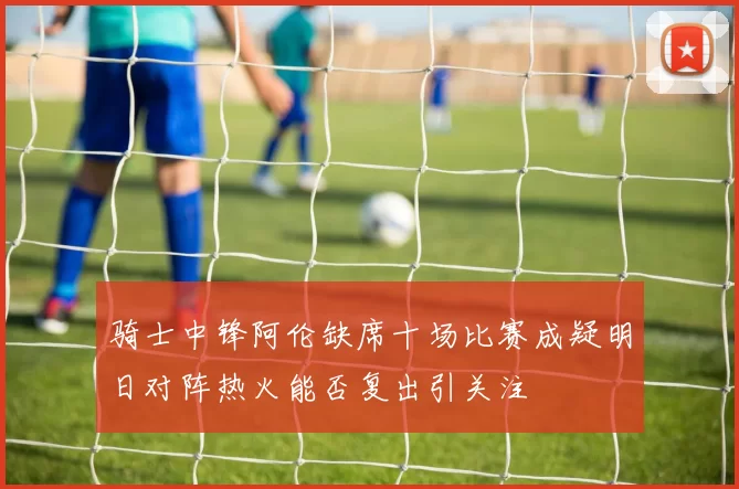 骑士中锋阿伦缺席十场比赛成疑明日对阵热火能否复出引关注
