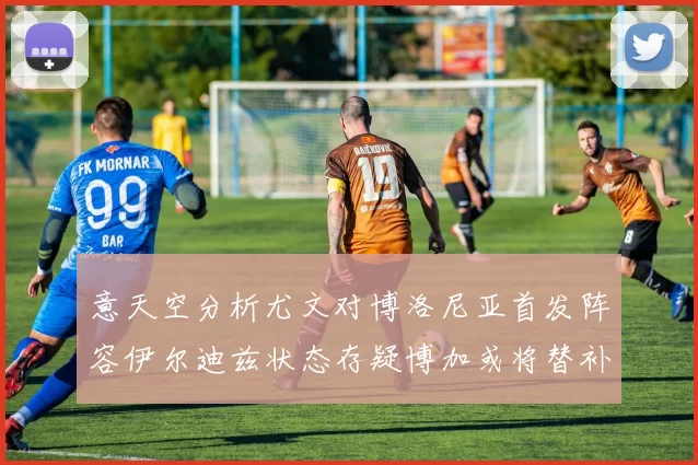 意天空分析尤文对博洛尼亚首发阵容伊尔迪兹状态存疑博加或将替补出战