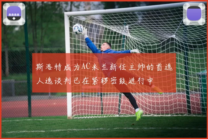 斯洛特成为AC米兰新任主帅的首选人选谈判已在紧锣密鼓进行中