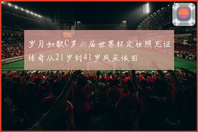岁月如歌C罗六届世界杯定妆照见证传奇从21岁到41岁风采依旧