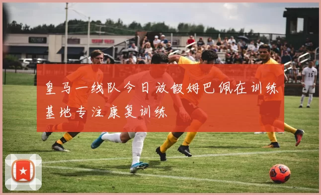 皇马一线队今日放假姆巴佩在训练基地专注康复训练