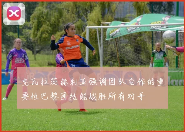 克瓦拉茨赫利亚强调团队合作的重要性巴黎团结能战胜所有对手