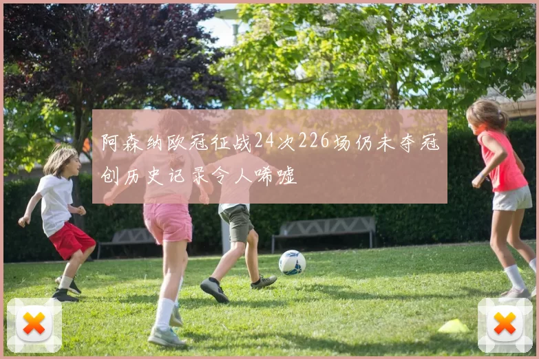 阿森纳欧冠征战24次226场仍未夺冠创历史记录令人唏嘘
