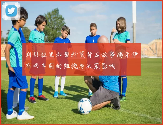 利贝拉里加盟科莫背后故事揭示伊布两年前的阻挠与决策影响