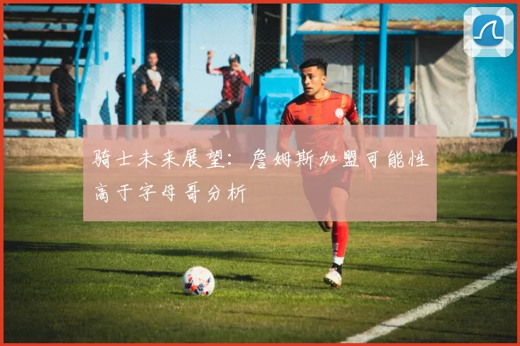 骑士未来展望：詹姆斯加盟可能性高于字母哥分析