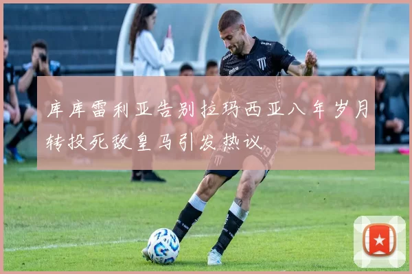 库库雷利亚告别拉玛西亚八年岁月转投死敌皇马引发热议