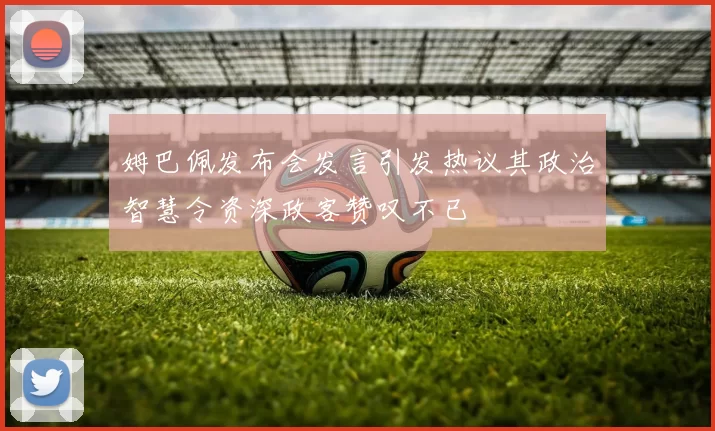 姆巴佩发布会发言引发热议其政治智慧令资深政客赞叹不已