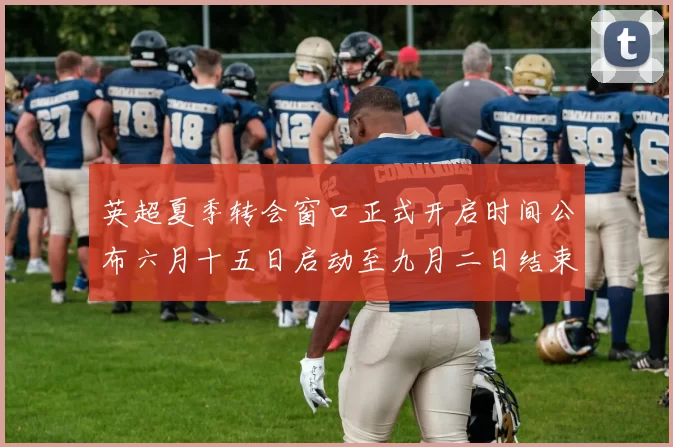 英超夏季转会窗口正式开启时间公布六月十五日启动至九月二日结束