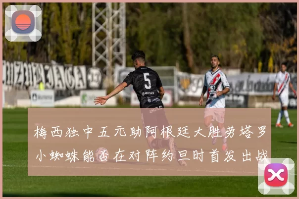 梅西独中五元助阿根廷大胜劳塔罗小蜘蛛能否在对阵约旦时首发出战
