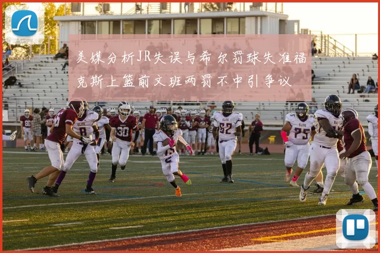 美媒分析JR失误与希尔罚球失准福克斯上篮前文班两罚不中引争议