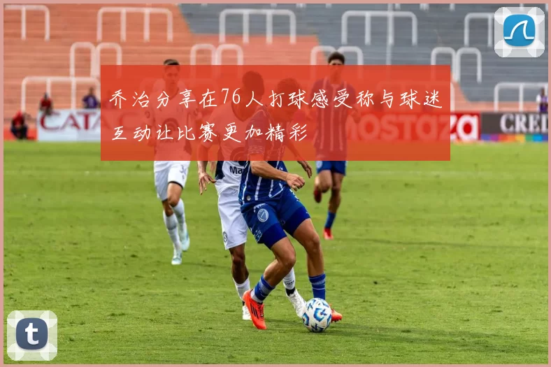 乔治分享在76人打球感受称与球迷互动让比赛更加精彩