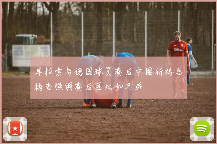库拉索与德国球员赛后中圈祈祷恩梅查强调赛后团结如兄弟