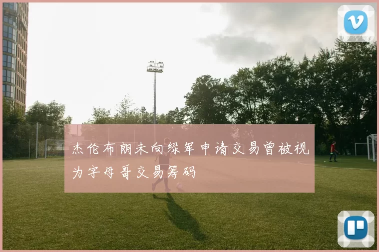 杰伦布朗未向绿军申请交易曾被视为字母哥交易筹码