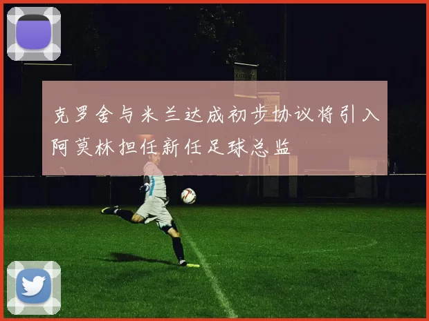 克罗舍与米兰达成初步协议将引入阿莫林担任新任足球总监