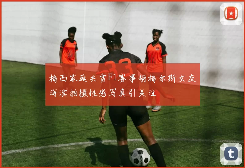 梅西家庭共赏F1赛事胡梅尔斯女友海滨拍摄性感写真引关注