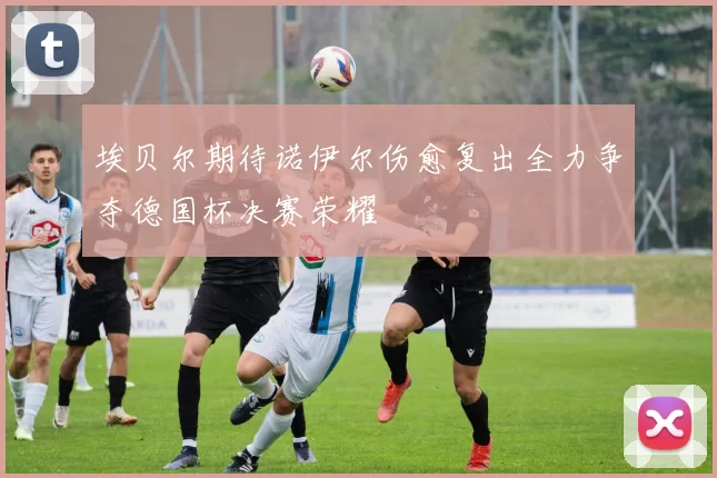 埃贝尔期待诺伊尔伤愈复出全力争夺德国杯决赛荣耀