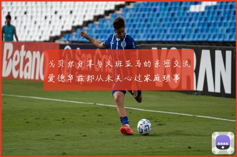戈贝尔分享与文班亚马的亲密交流爱德华兹却从未关心过家庭琐事