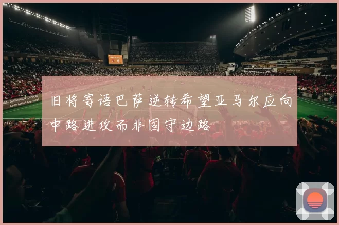 旧将寄语巴萨逆转希望亚马尔应向中路进攻而非固守边路