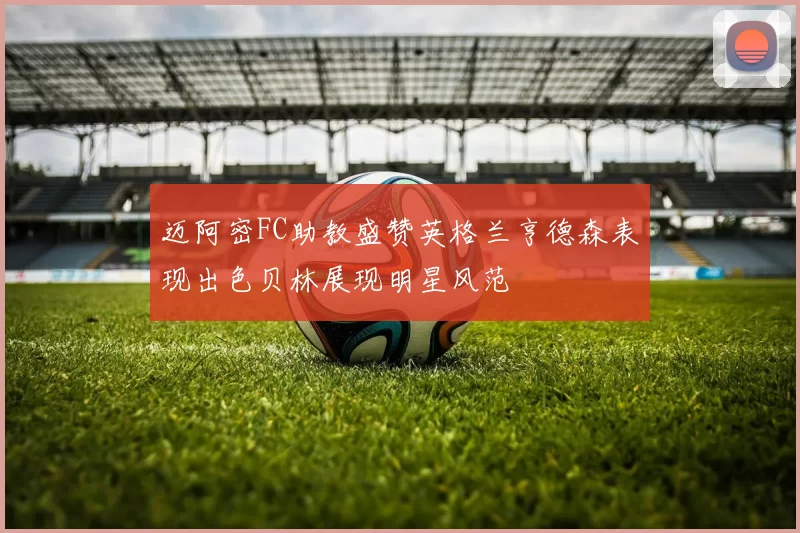 迈阿密FC助教盛赞英格兰亨德森表现出色贝林展现明星风范