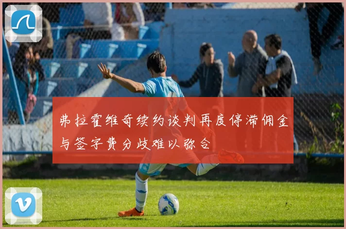 弗拉霍维奇续约谈判再度停滞佣金与签字费分歧难以弥合