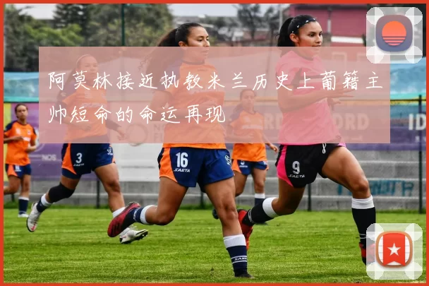 阿莫林接近执教米兰历史上葡籍主帅短命的命运再现