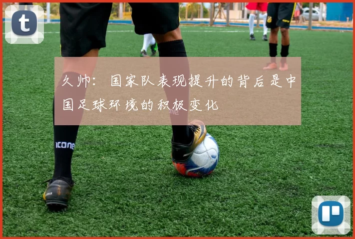 久帅：国家队表现提升的背后是中国足球环境的积极变化