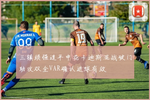 三镇顽强追平申花卡迪斯混战破门助攻双全VAR确认进球有效