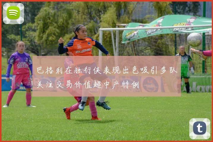 巴格利在独行侠表现出色吸引多队关注交易价值超中产特例