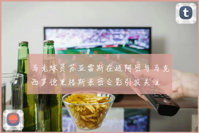 马竞球员苏亚雷斯在迈阿密与马克西罗德里格斯亲密合影引发关注