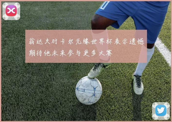 翁达夫对卡尔无缘世界杯表示遗憾期待他未来参与更多大赛