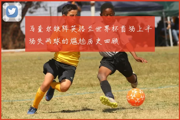 马奎尔缺阵英格兰世界杯首场上半场失两球的尴尬历史回顾